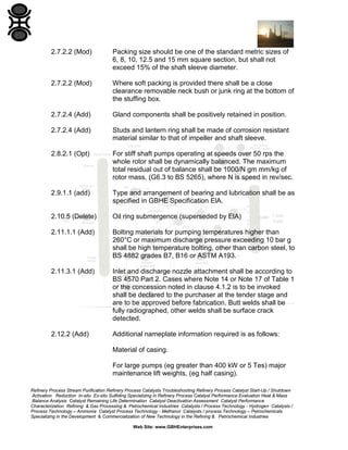 2.7.2.2 (Mod)

Packing size should be one of the standard metric sizes of
6, 8, 10, 12.5 and 15 mm square section, but shall not
exceed 15% of the shaft sleeve diameter.

2.7.2.2 (Mod)

Where soft packing is provided there shall be a close
clearance removable neck bush or junk ring at the bottom of
the stuffing box.

2.7.2.4 (Add)

Gland components shall be positively retained in position.

2.7.2.4 (Add)

Studs and lantern ring shall be made of corrosion resistant
material similar to that of impeller and shaft sleeve.

2.8.2.1 (Opt)

For stiff shaft pumps operating at speeds over 50 rps the
whole rotor shall be dynamically balanced. The maximum
total residual out of balance shall be 1000/N gm mm/kg of
rotor mass, (G6.3 to BS 5265), where N is speed in rev/sec.

2.9.1.1 (add)

Type and arrangement of bearing and lubrication shall be as
specified in GBHE Specification ElA.

2.10.5 (Delete)

Oil ring submergence (superseded by ElA)

2.11.1.1 (Add)

Bolting materials for pumping temperatures higher than
260°C or maximum discharge pressure exceeding 10 bar g
shall be high temperature bolting, other than carbon steel, to
BS 4882 grades B7, B16 or ASTM A193.

2.11.3.1 (Add)

Inlet and discharge nozzle attachment shall be according to
BS 4570 Part 2. Cases where Note 14 or Note 17 of Table 1
or the concession noted in clause 4.1.2 is to be invoked
shall be declared to the purchaser at the tender stage and
are to be approved before fabrication. Butt welds shall be
fully radiographed, other welds shall be surface crack
detected.

2.12.2 (Add)

Additional nameplate information required is as follows:
Material of casing.
For large pumps (eg greater than 400 kW or 5 Tes) major
maintenance lift weights, (eg half casing).

Refinery Process Stream Purification Refinery Process Catalysts Troubleshooting Refinery Process Catalyst Start-Up / Shutdown
Activation Reduction In-situ Ex-situ Sulfiding Specializing in Refinery Process Catalyst Performance Evaluation Heat & Mass
Balance Analysis Catalyst Remaining Life Determination Catalyst Deactivation Assessment Catalyst Performance
Characterization Refining & Gas Processing & Petrochemical Industries Catalysts / Process Technology - Hydrogen Catalysts /
Process Technology – Ammonia Catalyst Process Technology - Methanol Catalysts / process Technology – Petrochemicals
Specializing in the Development & Commercialization of New Technology in the Refining & Petrochemical Industries
Web Site: www.GBHEnterprises.com

 