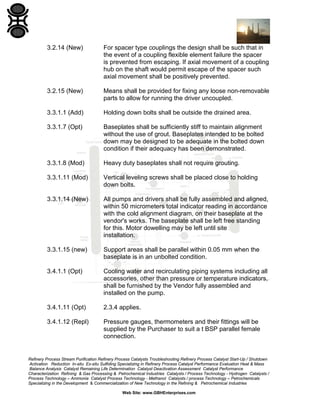 3.2.14 (New)

For spacer type couplings the design shall be such that in
the event of a coupling flexible element failure the spacer
is prevented from escaping. If axial movement of a coupling
hub on the shaft would permit escape of the spacer such
axial movement shall be positively prevented.

3.2.15 (New)

Means shall be provided for fixing any loose non-removable
parts to allow for running the driver uncoupled.

3.3.1.1 (Add)

Holding down bolts shall be outside the drained area.

3.3.1.7 (Opt)

Baseplates shall be sufficiently stiff to maintain alignment
without the use of grout. Baseplates intended to be bolted
down may be designed to be adequate in the bolted down
condition if their adequacy has been demonstrated.

3.3.1.8 (Mod)

Heavy duty baseplates shall not require grouting.

3.3.1.11 (Mod)

Vertical leveling screws shall be placed close to holding
down bolts.

3.3.1.14 (New)

All pumps and drivers shall be fully assembled and aligned,
within 50 micrometers total indicator reading in accordance
with the cold alignment diagram, on their baseplate at the
vendor's works. The baseplate shall be left free standing
for this. Motor dowelling may be left until site
installation.

3.3.1.15 (new)

Support areas shall be parallel within 0.05 mm when the
baseplate is in an unbolted condition.

3.4.1.1 (Opt)

Cooling water and recirculating piping systems including all
accessories, other than pressure or temperature indicators,
shall be furnished by the Vendor fully assembled and
installed on the pump.

3.4.1.11 (Opt)

2.3.4 applies.

3.4.1.12 (Repl)

Pressure gauges, thermometers and their fittings will be
supplied by the Purchaser to suit a t BSP parallel female
connection.

Refinery Process Stream Purification Refinery Process Catalysts Troubleshooting Refinery Process Catalyst Start-Up / Shutdown
Activation Reduction In-situ Ex-situ Sulfiding Specializing in Refinery Process Catalyst Performance Evaluation Heat & Mass
Balance Analysis Catalyst Remaining Life Determination Catalyst Deactivation Assessment Catalyst Performance
Characterization Refining & Gas Processing & Petrochemical Industries Catalysts / Process Technology - Hydrogen Catalysts /
Process Technology – Ammonia Catalyst Process Technology - Methanol Catalysts / process Technology – Petrochemicals
Specializing in the Development & Commercialization of New Technology in the Refining & Petrochemical Industries
Web Site: www.GBHEnterprises.com

 