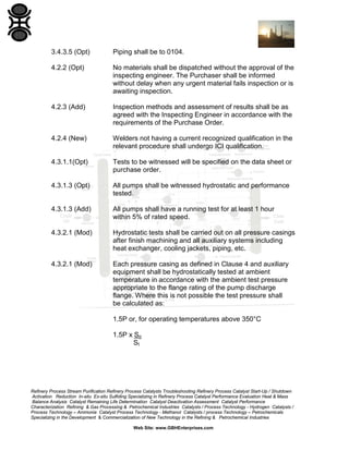 3.4.3.5 (Opt)

Piping shall be to 0104.

4.2.2 (Opt)

No materials shall be dispatched without the approval of the
inspecting engineer. The Purchaser shall be informed
without delay when any urgent material fails inspection or is
awaiting inspection.

4.2.3 (Add)

Inspection methods and assessment of results shall be as
agreed with the Inspecting Engineer in accordance with the
requirements of the Purchase Order.

4.2.4 (New)

Welders not having a current recognized qualification in the
relevant procedure shall undergo ICI qualification.

4.3.1.1(Opt)

Tests to be witnessed will be specified on the data sheet or
purchase order.

4.3.1.3 (Opt)

All pumps shall be witnessed hydrostatic and performance
tested.

4.3.1.3 (Add)

All pumps shall have a running test for at least 1 hour
within 5% of rated speed.

4.3.2.1 (Mod)

Hydrostatic tests shall be carried out on all pressure casings
after finish machining and all auxiliary systems including
heat exchanger, cooling jackets, piping, etc.

4.3.2.1 (Mod)

Each pressure casing as defined in Clause 4 and auxiliary
equipment shall be hydrostatically tested at ambient
temperature in accordance with the ambient test pressure
appropriate to the flange rating of the pump discharge
flange. Where this is not possible the test pressure shall
be calculated as:
1.5P or, for operating temperatures above 350°C
1.5P x So
St

Refinery Process Stream Purification Refinery Process Catalysts Troubleshooting Refinery Process Catalyst Start-Up / Shutdown
Activation Reduction In-situ Ex-situ Sulfiding Specializing in Refinery Process Catalyst Performance Evaluation Heat & Mass
Balance Analysis Catalyst Remaining Life Determination Catalyst Deactivation Assessment Catalyst Performance
Characterization Refining & Gas Processing & Petrochemical Industries Catalysts / Process Technology - Hydrogen Catalysts /
Process Technology – Ammonia Catalyst Process Technology - Methanol Catalysts / process Technology – Petrochemicals
Specializing in the Development & Commercialization of New Technology in the Refining & Petrochemical Industries
Web Site: www.GBHEnterprises.com

 