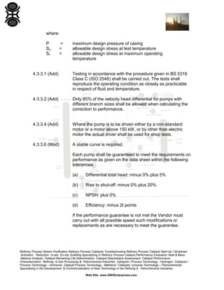 where:
P
So
St

=
=
=

maximum design pressure of casing
allowable design stress at test temperature
allowable design stress at maximum operating
temperature

4.3.3.1 (Add)

Testing in accordance with the procedure given in BS 5316
Class C (ISO 2548) shall be carried out. The tests shall
reproduce the operating condition as closely as practicable
in respect of fluid and temperature.

4.3.3.2 (Add)

Only 85% of the velocity head differential for pumps with
different branch sizes shall be allowed when calculating the
correction to performance.

4.3.3.4 (Add)

Where the pump is to be driven either by a non-standard
motor or a motor above 150 kW, or by other than electric
motor the actual driver shall be used for shop tests.

4.3.3.6 (Mod)

A stable curve is required.
Each pump shall be guaranteed to meet the requirements on
performance as given on the data sheet within the following
tolerances:
(a)

Differential total head: minus 0% plus 5%

(b)

Rise to shut-off: minus 0% plus 20%

(c)

NPSH: plus 0%

(d)

Efficiency: minus 2t points

If the performance guarantee is not met the Vendor must
carry out with all possible speed such modifications or
replacements as are necessary to meet the guarantee.

Refinery Process Stream Purification Refinery Process Catalysts Troubleshooting Refinery Process Catalyst Start-Up / Shutdown
Activation Reduction In-situ Ex-situ Sulfiding Specializing in Refinery Process Catalyst Performance Evaluation Heat & Mass
Balance Analysis Catalyst Remaining Life Determination Catalyst Deactivation Assessment Catalyst Performance
Characterization Refining & Gas Processing & Petrochemical Industries Catalysts / Process Technology - Hydrogen Catalysts /
Process Technology – Ammonia Catalyst Process Technology - Methanol Catalysts / process Technology – Petrochemicals
Specializing in the Development & Commercialization of New Technology in the Refining & Petrochemical Industries
Web Site: www.GBHEnterprises.com

 
