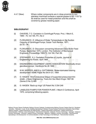 4.4.7 (New)

Where rubber components are in close proximity to non
stainless machined surfaces a special grease to BS 1133 Tp
5b shall be used for metal protection and this shall be
covered by grease resisting paper.

BIBLIOGRAPHY
[I]

CHIVERS, T C: Cavitation in Centrifugal Pumps. Proc. I Mech E,
1969 - 70, Vol 184, Pt I, No 2

[2]

FLORJANCIC, D: Influence of Water Temperature on the Suction
Capacity of Centrifugal Pumps. Sulzer Tech Review, 1971,
pp 25 - 34.

[3]

FLORJANCIC, D: Discussion concerning Advanced Class Boiler Feed
Pumps, September 1970, London. The Institution of Mechanical
Engineers, Proceedings 1969/70, Vol 184, Part 3N.

[4]

STEPANOFF, A J: Cavitation Properties of Liquids, Journal of
Engineering for Power, April 1964.

[5]

ENGINEERING EQUIPMENT USERS ASSOCIATION 'Electrically driven
glandless pumps', Handbook No 26 1968

[6]

W.M. WEPFER, AND E.J. CATTABIANI, 'Water-lubricated bearing
development' ASME Paper No 54-A-121, 1954

[7]

O. HAGEN: 'Short endurance fatigue of supported pressurized thin
shells', J Basic Engineering, Trans Am Soc Mech Engrs 1967 89
(Series D No 3) 480

[8]

O. HAGEN: 'Back-up rings' US Patent No 3 254 248

[9]

LANDLESS PUMPS FOR POWER Pl.ANT, I Mech E Conference, April
1970, comprising following papers:

Refinery Process Stream Purification Refinery Process Catalysts Troubleshooting Refinery Process Catalyst Start-Up / Shutdown
Activation Reduction In-situ Ex-situ Sulfiding Specializing in Refinery Process Catalyst Performance Evaluation Heat & Mass
Balance Analysis Catalyst Remaining Life Determination Catalyst Deactivation Assessment Catalyst Performance
Characterization Refining & Gas Processing & Petrochemical Industries Catalysts / Process Technology - Hydrogen Catalysts /
Process Technology – Ammonia Catalyst Process Technology - Methanol Catalysts / process Technology – Petrochemicals
Specializing in the Development & Commercialization of New Technology in the Refining & Petrochemical Industries
Web Site: www.GBHEnterprises.com

 