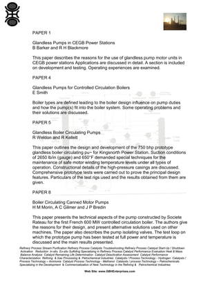 PAPER 1
Glandless Pumps in CEGB Power Stations
B Barker and R H Blackmore
This paper describes the reasons for the use of glandless pump motor units in
CEGB power stations Applications are discussed in detail. A section is included
on development and testing. Operating experiences are examined.
PAPER 4
Glandless Pumps for Controlled Circulation Boilers
E Smith
Boiler types are defined leading to the boiler design influence on pump duties
and how the pump(s) fit into the boiler system. Some operating problems and
their solutions are discussed.
PAPER 5
Glandless Boiler Circulating Pumps
R Weldon and R Kellett
This paper outlines the design and development of the 750 bhp prototype
glandless boiler circulating pu~ for Kingsnorth Power Station. Suction conditions
of 2650 lb/in (gauge) and 650°F demanded special techniques for the
maintenance of safe motor winding temperature levels under all types of
operation. Constructional details of the high-pressure casings are discussed.
Comprehensive prototype tests were carried out to prove the principal design
features. Particulars of the test rigs used and the results obtained from them are
given.
PAPER 8
Boiler Circulating Canned Motor Pumps
H M Morin, A C Gilmer and J P Bredin
This paper presents the technical aspects of the pump constructed by Societe
Rateau for the first French 600 MW controlled circulation boiler. The authors give
the reasons for their design, and present alternative solutions used on other
machines. The paper also describes the pump isolating valves. The test loop on
which the prototype pump has been tested at full power and temperature is
discussed and the main results presented.
Refinery Process Stream Purification Refinery Process Catalysts Troubleshooting Refinery Process Catalyst Start-Up / Shutdown
Activation Reduction In-situ Ex-situ Sulfiding Specializing in Refinery Process Catalyst Performance Evaluation Heat & Mass
Balance Analysis Catalyst Remaining Life Determination Catalyst Deactivation Assessment Catalyst Performance
Characterization Refining & Gas Processing & Petrochemical Industries Catalysts / Process Technology - Hydrogen Catalysts /
Process Technology – Ammonia Catalyst Process Technology - Methanol Catalysts / process Technology – Petrochemicals
Specializing in the Development & Commercialization of New Technology in the Refining & Petrochemical Industries
Web Site: www.GBHEnterprises.com

 