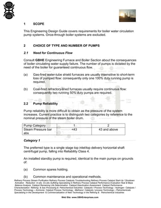 1

SCOPE

This Engineering Design Guide covers requirements for boiler water circulation
pump systems. Once-through boiler systems are excluded.

2

CHOICE OF TYPE AND NUMBER OF PUMPS

2.1

Need for Continuous Flow

Consult GBHE Engineering Furnace and Boiler Section about the consequences
of boiler circulating water supply failure. The number of pumps is dictated by the
need of the boiler for guaranteed continuous flow.
(a)

Gas-fired water-tube shield furnaces are usually insensitive to short-term
loss of pumped flow: consequently only one 100% duty running pump is
required.

(b)

Coal-fired refractory-lined furnaces usually require continuous flow:
consequently two running 50% duty pumps are required.

2.2

Pump Reliability

Pump reliability is more difficult to obtain as the pressure of the system
increases. Current practice is to distinguish two categories by reference to the
nominal pressure of the steam boiler drum.
Pump Category
Steam Pressure bar
abs

1
<43

2
43 and above

Category 1
The preferred type is a single stage top inlet/top delivery horizontal shaft
centrifugal pump, falling into Reliability Class 4.
An installed standby pump is required, identical to the main pumps on grounds
of:
(a)

Common spares holding.

(b)

Common maintenance and operational methods.

Refinery Process Stream Purification Refinery Process Catalysts Troubleshooting Refinery Process Catalyst Start-Up / Shutdown
Activation Reduction In-situ Ex-situ Sulfiding Specializing in Refinery Process Catalyst Performance Evaluation Heat & Mass
Balance Analysis Catalyst Remaining Life Determination Catalyst Deactivation Assessment Catalyst Performance
Characterization Refining & Gas Processing & Petrochemical Industries Catalysts / Process Technology - Hydrogen Catalysts /
Process Technology – Ammonia Catalyst Process Technology - Methanol Catalysts / process Technology – Petrochemicals
Specializing in the Development & Commercialization of New Technology in the Refining & Petrochemical Industries
Web Site: www.GBHEnterprises.com

 
