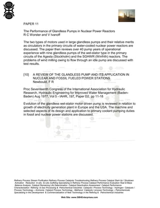 PAPER 11
The Performance of Glandless Pumps in Nuclear Power Reactors
R C Worster and V Ivanoff
The two types of motors used in large glandless pumps and their relative merits
as circulators in the primary circuits of water-cooled nuclear power reactors are
discussed. The paper then reviews over 40 pump years of operational
experience with nine glandless pumps of the wet-stator type in the primary
circuits of the Agesta (Stockholm) and the SGHWR (Winfrith) reactors. The
problems of wind milling owing to flow through an idle pump are discussed with
test results.

[10]

A REVIEW OF THE GLANDLESS PUMP AND ITS APPLICATION IN
NUCLEAR AND FOSSIL FUELED POWER STATIONS
Newbould, F R

Proc Seventeenth Congress of the International Association for Hydraulic
Research, Hydraulic Engineering for Improved Water Management (BadenBaden) Aug 1977, Vol 5 - IAHR, 197, Paper D2, pp 11-18
Evolution of the glandless wet-stator motor driven pump is reviewed in relation to
growth of electricity generation plant in Europe and the USA. The machine and
selected aspects of its design and application to primary coolant pumping duties
in fossil and nuclear power stations are discussed.

Refinery Process Stream Purification Refinery Process Catalysts Troubleshooting Refinery Process Catalyst Start-Up / Shutdown
Activation Reduction In-situ Ex-situ Sulfiding Specializing in Refinery Process Catalyst Performance Evaluation Heat & Mass
Balance Analysis Catalyst Remaining Life Determination Catalyst Deactivation Assessment Catalyst Performance
Characterization Refining & Gas Processing & Petrochemical Industries Catalysts / Process Technology - Hydrogen Catalysts /
Process Technology – Ammonia Catalyst Process Technology - Methanol Catalysts / process Technology – Petrochemicals
Specializing in the Development & Commercialization of New Technology in the Refining & Petrochemical Industries
Web Site: www.GBHEnterprises.com

 