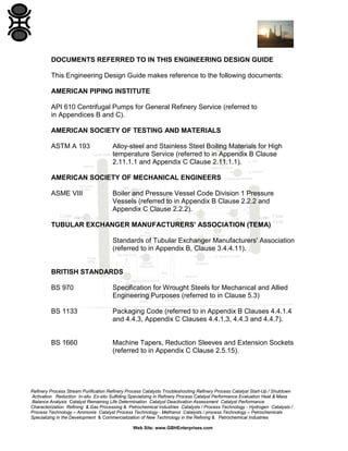 DOCUMENTS REFERRED TO IN THIS ENGINEERING DESIGN GUIDE
This Engineering Design Guide makes reference to the following documents:
AMERICAN PIPING INSTITUTE
API 610 Centrifugal Pumps for General Refinery Service (referred to
in Appendices B and C).
AMERICAN SOCIETY OF TESTING AND MATERIALS
ASTM A 193

Alloy-steel and Stainless Steel Boiling Materials for High
temperature Service (referred to in Appendix B Clause
2.11.1.1 and Appendix C Clause 2.11.1.1).

AMERICAN SOCIETY OF MECHANICAL ENGINEERS
ASME VIII

Boiler and Pressure Vessel Code Division 1 Pressure
Vessels (referred to in Appendix B Clause 2.2.2 and
Appendix C Clause 2.2.2).

TUBULAR EXCHANGER MANUFACTURERS' ASSOCIATION (TEMA)
Standards of Tubular Exchanger Manufacturers' Association
(referred to in Appendix B, Clause 3.4.4.11).

BRITISH STANDARDS
BS 970

Specification for Wrought Steels for Mechanical and Allied
Engineering Purposes (referred to in Clause 5.3)

BS 1133

Packaging Code (referred to in Appendix B Clauses 4.4.1.4
and 4.4.3, Appendix C Clauses 4.4.1.3, 4.4.3 and 4.4.7).

BS 1660

Machine Tapers, Reduction Sleeves and Extension Sockets
(referred to in Appendix C Clause 2.5.15).

Refinery Process Stream Purification Refinery Process Catalysts Troubleshooting Refinery Process Catalyst Start-Up / Shutdown
Activation Reduction In-situ Ex-situ Sulfiding Specializing in Refinery Process Catalyst Performance Evaluation Heat & Mass
Balance Analysis Catalyst Remaining Life Determination Catalyst Deactivation Assessment Catalyst Performance
Characterization Refining & Gas Processing & Petrochemical Industries Catalysts / Process Technology - Hydrogen Catalysts /
Process Technology – Ammonia Catalyst Process Technology - Methanol Catalysts / process Technology – Petrochemicals
Specializing in the Development & Commercialization of New Technology in the Refining & Petrochemical Industries
Web Site: www.GBHEnterprises.com

 