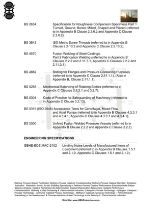 BS 2634

Specification for Roughness Comparison Specimens Part 1
Turned, Ground, Bored, Milled, Shaped and Planed (referred
to in Appendix B Clause 2.3.6.2 and Appendix C Clause
2.3.6.2).

BS 3643

ISO Metric Screw Threads (referred to in Appendix B
Clause 2.2·10.2 and Appendix C Clause 2.2.10.2).

BS 4570

Fusion Welding of Steel Castings.
Part 2 Fabrication Welding (referred to in Appendix B
Clauses 2.2.2 and 2.11.3.1, Appendix C Clauses 2.2.2 and
2.11.3.1).

BS 4882

Bolting for Flanges and Pressure Containing Purposes
(referred to in Appendix C Clause 2.11.1.1). (Also in
Appendix B, Clause 2.11.1.1).

BS 5265

Mechanical Balancing of Rotating Bodies (referred to in
Appendix C Clauses 2.8.2.1 and 3.2.7).

BS 5304

Code of Practice for Safeguarding of Machinery (referred to
in Appendix C Clause 3.2.13).

BS 5316 (ISO 2548) Acceptance Tests for Centrifugal, Mixed Flow
and Axial Pumps (referred to in Appendix B Clauses 4.3.3.1
and 4.3.4.1, Appendix C Clauses 4.3.3.1 and 4.3.4.1).
BS 5500

Unfired Fusion Welded Pressure Vessels (referred to in
Appendix B Clause 2.2.2 and Appendix C Clause 2.2.2).

ENGINEERING SPECIFICATIONS
GBHE-EDS.MAC-2102

Limiting Noise Levels of Manufactured Items of
Equipment (referred to in Appendix B Clauses 1.5.1
and 2.1.9, Appendix C Clauses 1.5.1 and 2.1.9).

Refinery Process Stream Purification Refinery Process Catalysts Troubleshooting Refinery Process Catalyst Start-Up / Shutdown
Activation Reduction In-situ Ex-situ Sulfiding Specializing in Refinery Process Catalyst Performance Evaluation Heat & Mass
Balance Analysis Catalyst Remaining Life Determination Catalyst Deactivation Assessment Catalyst Performance
Characterization Refining & Gas Processing & Petrochemical Industries Catalysts / Process Technology - Hydrogen Catalysts /
Process Technology – Ammonia Catalyst Process Technology - Methanol Catalysts / process Technology – Petrochemicals
Specializing in the Development & Commercialization of New Technology in the Refining & Petrochemical Industries
Web Site: www.GBHEnterprises.com

 