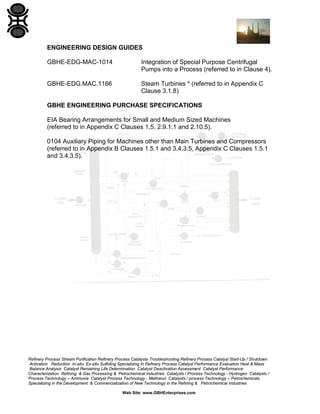 ENGINEERING DESIGN GUIDES
GBHE-EDG-MAC-1014

Integration of Special Purpose Centrifugal
Pumps into a Process (referred to in Clause 4).

GBHE-EDG.MAC.1166

Steam Turbines * (referred to in Appendix C
Clause 3.1.8)

GBHE ENGINEERING PURCHASE SPECIFICATIONS
EIA Bearing Arrangements for Small and Medium Sized Machines
(referred to in Appendix C Clauses 1.5, 2.9.1.1 and 2.10.5).
0104 Auxiliary Piping for Machines other than Main Turbines and Compressors
(referred to in Appendix B Clauses 1.5.1 and 3.4.3.5, Appendix C Clauses 1.5.1
and 3.4.3.5).

Refinery Process Stream Purification Refinery Process Catalysts Troubleshooting Refinery Process Catalyst Start-Up / Shutdown
Activation Reduction In-situ Ex-situ Sulfiding Specializing in Refinery Process Catalyst Performance Evaluation Heat & Mass
Balance Analysis Catalyst Remaining Life Determination Catalyst Deactivation Assessment Catalyst Performance
Characterization Refining & Gas Processing & Petrochemical Industries Catalysts / Process Technology - Hydrogen Catalysts /
Process Technology – Ammonia Catalyst Process Technology - Methanol Catalysts / process Technology – Petrochemicals
Specializing in the Development & Commercialization of New Technology in the Refining & Petrochemical Industries
Web Site: www.GBHEnterprises.com

 