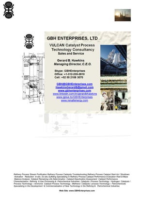 Refinery Process Stream Purification Refinery Process Catalysts Troubleshooting Refinery Process Catalyst Start-Up / Shutdown
Activation Reduction In-situ Ex-situ Sulfiding Specializing in Refinery Process Catalyst Performance Evaluation Heat & Mass
Balance Analysis Catalyst Remaining Life Determination Catalyst Deactivation Assessment Catalyst Performance
Characterization Refining & Gas Processing & Petrochemical Industries Catalysts / Process Technology - Hydrogen Catalysts /
Process Technology – Ammonia Catalyst Process Technology - Methanol Catalysts / process Technology – Petrochemicals
Specializing in the Development & Commercialization of New Technology in the Refining & Petrochemical Industries
Web Site: www.GBHEnterprises.com

 