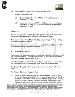 (c)

Identical piping arrangement, minimizing design effort.
Current experience is that:
(1)

Soft-packed glands have a MTBF of 56 days when operating at a
pressure of 17 bar g.

(2)

Mechanical seals have a MTBF of 378 days when operating at a
pressure of 39 bar g, and a MTBF of 90 days when operating at a
pressure of 63 bar g.

Category 2
The required type is the single-stage vertical glandless wet-stator motor pump
set with the pump above the motor, falling into Reliability Class 1.
A standby pump should NOT be installed because of the possibility of it failing to
start owing to sediment build-up.
Current experience is that 4 running pumps have had a total of 2 failures in 10
years when operating at a pressure of 63 bar g.

3

CHOICE OF DRIVER

If continuous flow is essential despite general electrical supply failure then one of
the pumps should have a steam turbine driver fed by steam directly taken from
the boiler, preferably from the boiler drum.
Hazard studies have shown that the general plant upset makes it essential that
this steam turbine can run at full power whilst exhausting to atmosphere.
For Category 1, specify a direct-coupled steam turbine as the driver for one
pump.
For Category 2 there are two possibilities:
(a)

Install an additional pump of the double entry impeller, horizontal shaft
type, with mechanical seals; driven by a direct-coupled steam turbine. This
has been successful at a pressure level of 63 bar gauge. Such a standby
pump is required to slowroll in order to guarantee immediate readiness.
Full speed operation is not recommended because the seal life is short.

Refinery Process Stream Purification Refinery Process Catalysts Troubleshooting Refinery Process Catalyst Start-Up / Shutdown
Activation Reduction In-situ Ex-situ Sulfiding Specializing in Refinery Process Catalyst Performance Evaluation Heat & Mass
Balance Analysis Catalyst Remaining Life Determination Catalyst Deactivation Assessment Catalyst Performance
Characterization Refining & Gas Processing & Petrochemical Industries Catalysts / Process Technology - Hydrogen Catalysts /
Process Technology – Ammonia Catalyst Process Technology - Methanol Catalysts / process Technology – Petrochemicals
Specializing in the Development & Commercialization of New Technology in the Refining & Petrochemical Industries
Web Site: www.GBHEnterprises.com

 