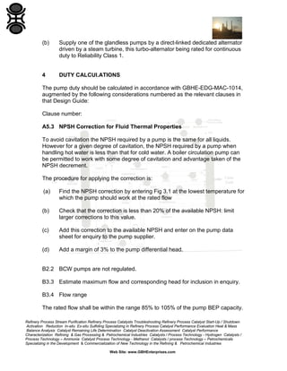 (b)

Supply one of the glandless pumps by a direct-linked dedicated alternator
driven by a steam turbine, this turbo-alternator being rated for continuous
duty to Reliability Class 1.

4

DUTY CALCUI.ATIONS

The pump duty should be calculated in accordance with GBHE-EDG-MAC-1014,
augmented by the following considerations numbered as the relevant clauses in
that Design Guide:
Clause number:
A5.3 NPSH Correction for Fluid Thermal Properties
To avoid cavitation the NPSH required by a pump is the same for all liquids.
However for a given degree of cavitation, the NPSH required by a pump when
handling hot water is less than that for cold water. A boiler circulation pump can
be permitted to work with some degree of cavitation and advantage taken of the
NPSH decrement.
The procedure for applying the correction is:
(a)

Find the NPSH correction by entering Fig 3.1 at the lowest temperature for
which the pump should work at the rated flow

(b)

Check that the correction is less than 20% of the available NPSH: limit
larger corrections to this value.

(c)

Add this correction to the available NPSH and enter on the pump data
sheet for enquiry to the pump supplier.

(d)

Add a margin of 3% to the pump differential head.

B2.2 BCW pumps are not regulated.
B3.3 Estimate maximum flow and corresponding head for inclusion in enquiry.
B3.4 Flow range
The rated flow shall be within the range 85% to 105% of the pump BEP capacity.
Refinery Process Stream Purification Refinery Process Catalysts Troubleshooting Refinery Process Catalyst Start-Up / Shutdown
Activation Reduction In-situ Ex-situ Sulfiding Specializing in Refinery Process Catalyst Performance Evaluation Heat & Mass
Balance Analysis Catalyst Remaining Life Determination Catalyst Deactivation Assessment Catalyst Performance
Characterization Refining & Gas Processing & Petrochemical Industries Catalysts / Process Technology - Hydrogen Catalysts /
Process Technology – Ammonia Catalyst Process Technology - Methanol Catalysts / process Technology – Petrochemicals
Specializing in the Development & Commercialization of New Technology in the Refining & Petrochemical Industries
Web Site: www.GBHEnterprises.com

 