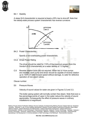 B4.1 Stability
A steep Q-H characteristic is required at least a 25% rise to shut-off. Note that
the steady-state process system characteristic has reverse curvature:

B4.2 Power Characteristic
Specify a non-overloading power characteristic.
C3.d Driver Power Rating
The driver should be rated for 110% of the maximum power (from the
Vendor's E-Q characteristic) at a water density of 1.0 kg/liter.
C.6

Reverse rotation locks are not required. When two or more pumps
are installed, each pump and driver should be capable of reverse rotation
up to 100% of rated forward speed without damage, to cater for defective
operation of non-return valves.

Clause number:
D3

Pressure Waves
Velocity of sound values for water are given in Figures 3.2 and 3.3.
The boiler piping system will normally contain free steam. Note that even a
few percentage points of vapor in the water reduce the velocity of sound
appreciably. Consequently the effect of pressure waves in ordinary
installations is insignificant.

Refinery Process Stream Purification Refinery Process Catalysts Troubleshooting Refinery Process Catalyst Start-Up / Shutdown
Activation Reduction In-situ Ex-situ Sulfiding Specializing in Refinery Process Catalyst Performance Evaluation Heat & Mass
Balance Analysis Catalyst Remaining Life Determination Catalyst Deactivation Assessment Catalyst Performance
Characterization Refining & Gas Processing & Petrochemical Industries Catalysts / Process Technology - Hydrogen Catalysts /
Process Technology – Ammonia Catalyst Process Technology - Methanol Catalysts / process Technology – Petrochemicals
Specializing in the Development & Commercialization of New Technology in the Refining & Petrochemical Industries
Web Site: www.GBHEnterprises.com

 