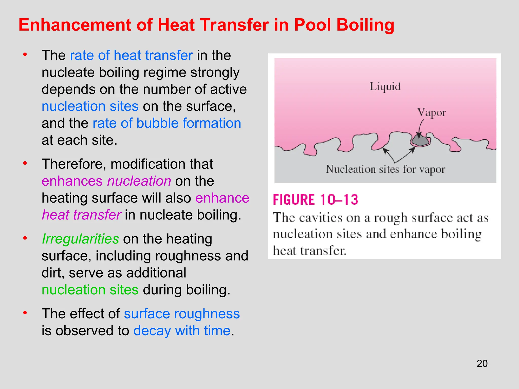 20
Enhancement of Heat Transfer in Pool Boiling
• The rate of heat transfer in the
nucleate boiling regime strongly
depends on the number of active
nucleation sites on the surface,
and the rate of bubble formation
at each site.
• Therefore, modification that
enhances nucleation on the
heating surface will also enhance
heat transfer in nucleate boiling.
• Irregularities on the heating
surface, including roughness and
dirt, serve as additional
nucleation sites during boiling.
• The effect of surface roughness
is observed to decay with time.
 