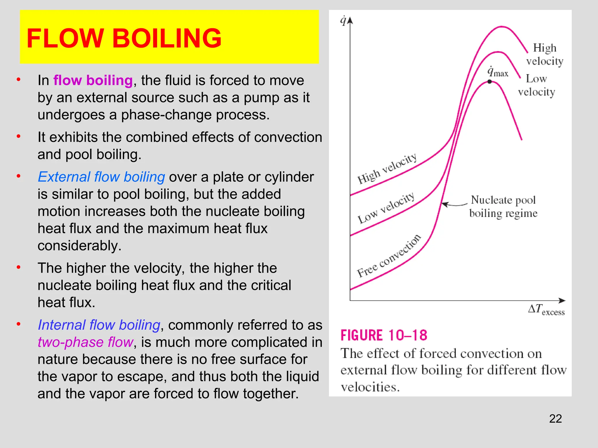 22
FLOW BOILING
• In flow boiling, the fluid is forced to move
by an external source such as a pump as it
undergoes a phase-change process.
• It exhibits the combined effects of convection
and pool boiling.
• External flow boiling over a plate or cylinder
is similar to pool boiling, but the added
motion increases both the nucleate boiling
heat flux and the maximum heat flux
considerably.
• The higher the velocity, the higher the
nucleate boiling heat flux and the critical
heat flux.
• Internal flow boiling, commonly referred to as
two-phase flow, is much more complicated in
nature because there is no free surface for
the vapor to escape, and thus both the liquid
and the vapor are forced to flow together.
 