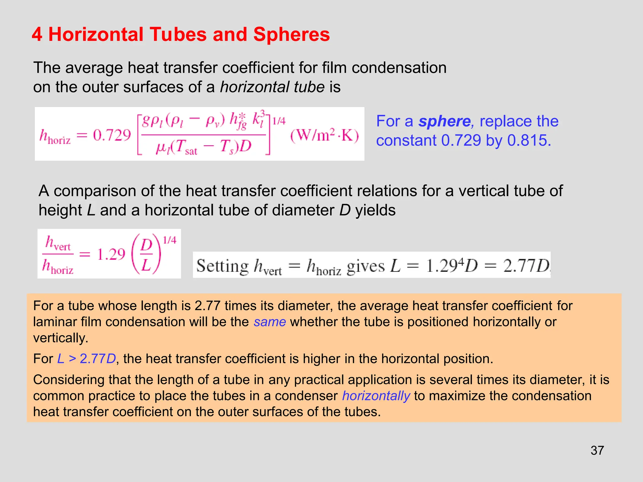 37
4 Horizontal Tubes and Spheres
The average heat transfer coefficient for film condensation
on the outer surfaces of a horizontal tube is
For a sphere, replace the
constant 0.729 by 0.815.
A comparison of the heat transfer coefficient relations for a vertical tube of
height L and a horizontal tube of diameter D yields
For a tube whose length is 2.77 times its diameter, the average heat transfer coefficient for
laminar film condensation will be the same whether the tube is positioned horizontally or
vertically.
For L > 2.77D, the heat transfer coefficient is higher in the horizontal position.
Considering that the length of a tube in any practical application is several times its diameter, it is
common practice to place the tubes in a condenser horizontally to maximize the condensation
heat transfer coefficient on the outer surfaces of the tubes.
 