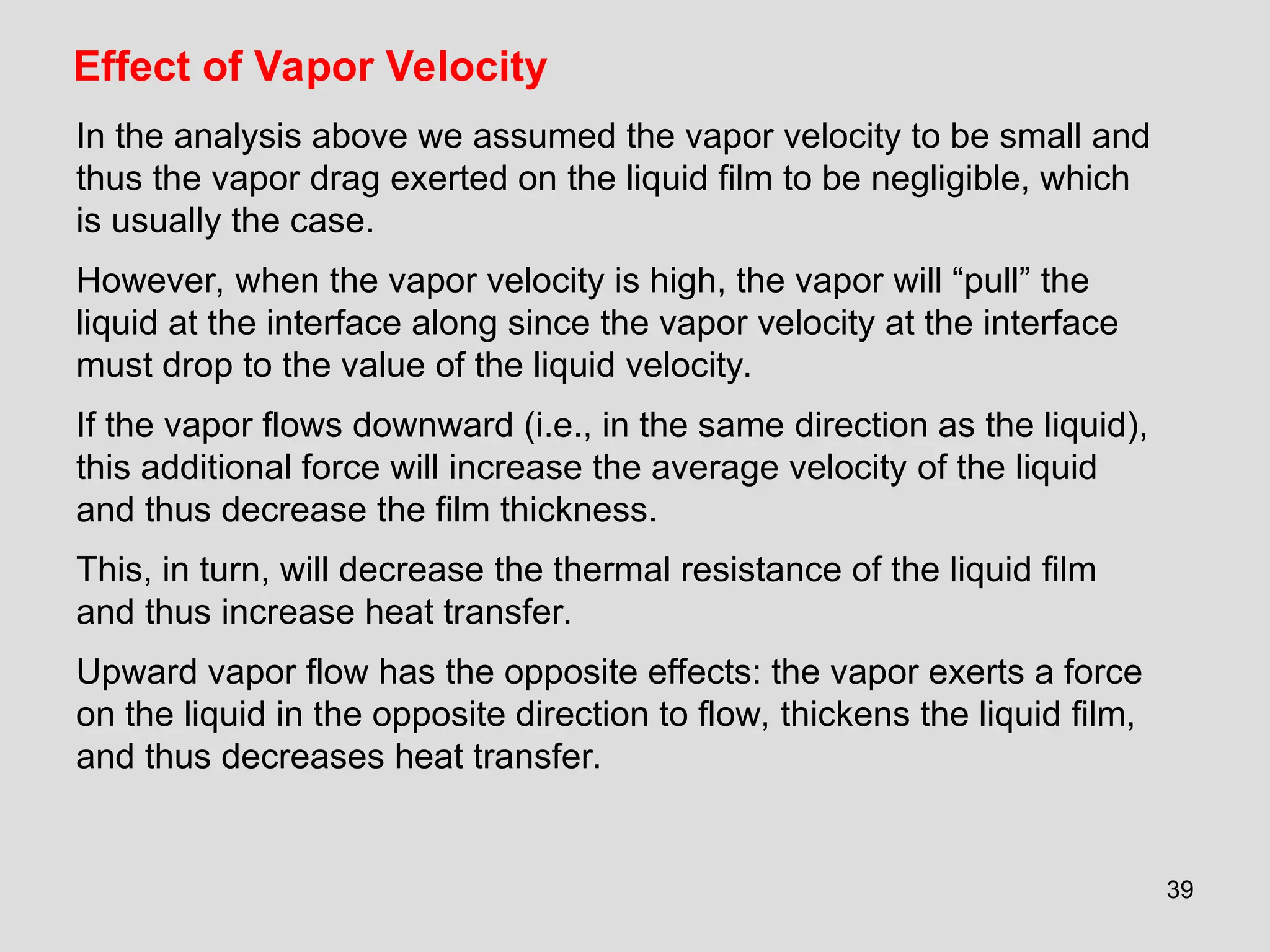39
Effect of Vapor Velocity
In the analysis above we assumed the vapor velocity to be small and
thus the vapor drag exerted on the liquid film to be negligible, which
is usually the case.
However, when the vapor velocity is high, the vapor will “pull” the
liquid at the interface along since the vapor velocity at the interface
must drop to the value of the liquid velocity.
If the vapor flows downward (i.e., in the same direction as the liquid),
this additional force will increase the average velocity of the liquid
and thus decrease the film thickness.
This, in turn, will decrease the thermal resistance of the liquid film
and thus increase heat transfer.
Upward vapor flow has the opposite effects: the vapor exerts a force
on the liquid in the opposite direction to flow, thickens the liquid film,
and thus decreases heat transfer.
 