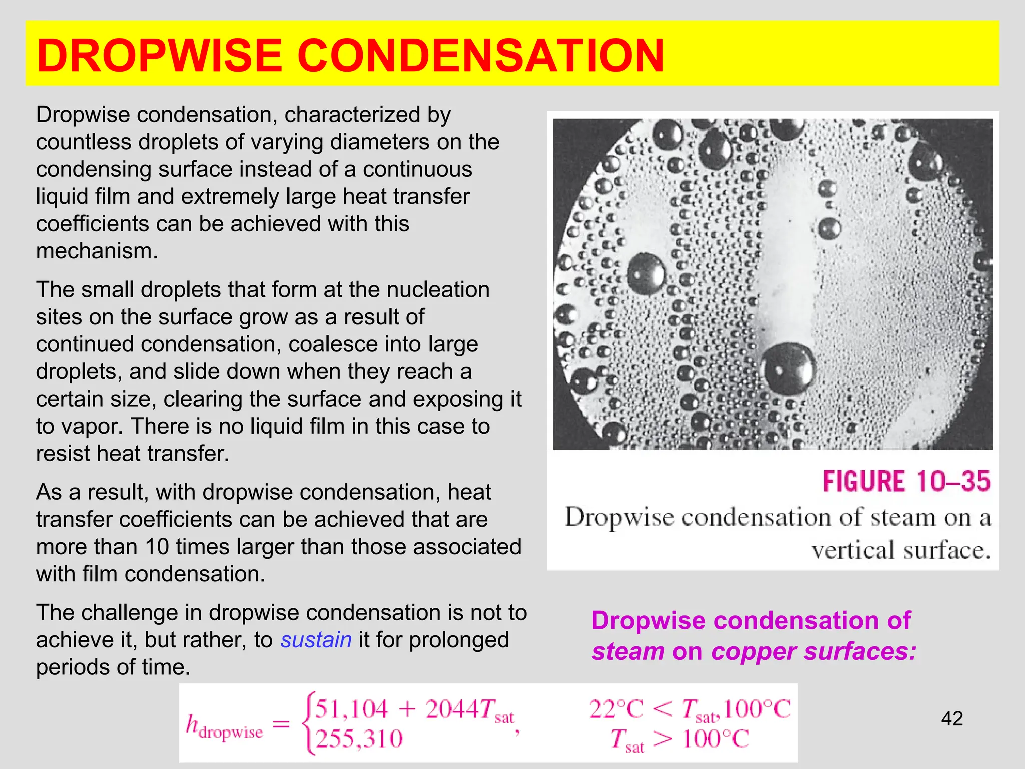42
DROPWISE CONDENSATION
Dropwise condensation, characterized by
countless droplets of varying diameters on the
condensing surface instead of a continuous
liquid film and extremely large heat transfer
coefficients can be achieved with this
mechanism.
The small droplets that form at the nucleation
sites on the surface grow as a result of
continued condensation, coalesce into large
droplets, and slide down when they reach a
certain size, clearing the surface and exposing it
to vapor. There is no liquid film in this case to
resist heat transfer.
As a result, with dropwise condensation, heat
transfer coefficients can be achieved that are
more than 10 times larger than those associated
with film condensation.
The challenge in dropwise condensation is not to
achieve it, but rather, to sustain it for prolonged
periods of time.
Dropwise condensation of
steam on copper surfaces:
 
