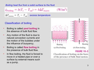 3
Classification of boiling
• Boiling is called pool boiling in
the absence of bulk fluid flow.
• Any motion of the fluid is due to
natural convection currents and
the motion of the bubbles under
the influence of buoyancy.
• Boiling is called flow boiling in
the presence of bulk fluid flow.
• In flow boiling, the fluid is forced to
move in a heated pipe or over a
surface by external means such
as a pump.
excess temperature
Boiling heat flux from a solid surface to the fluid
 