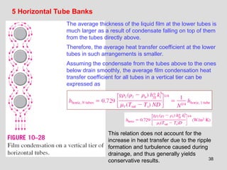 38
5 Horizontal Tube Banks
The average thickness of the liquid film at the lower tubes is
much larger as a result of condensate falling on top of them
from the tubes directly above.
Therefore, the average heat transfer coefficient at the lower
tubes in such arrangements is smaller.
Assuming the condensate from the tubes above to the ones
below drain smoothly, the average film condensation heat
transfer coefficient for all tubes in a vertical tier can be
expressed as
This relation does not account for the
increase in heat transfer due to the ripple
formation and turbulence caused during
drainage, and thus generally yields
conservative results.
 