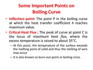 Some Important Points on
Boiling Curve
• Inflection point: The point P in the boiling curve
at which the heat transfer coefficient h reaches
maximum value.
• Critical Heat Flux : The peak of curve at point C is
the locus of maximum heat flux, where the
excess temperature is raised to about 35°C.
– At this point, the temperature of the surface exceeds
the melting point of solid and thus the melting of wire
may occur
– It is also known as burn-out point or boiling crisis.
 