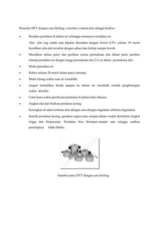 Prosedur DTT dengan cara Boiling ( merebus ) antara lain sebagai berikut :

       Rendam peralatan di dalam air sehingga semuanya terendam air.
       Alat –alat yng sudah siap dipakai direndam dengan klorin 0,5% selama 10 menit
       bersihkan alat-alat tersebut dengan sabun dan disikat sampai bersih.
       Masukkan dalam panci dan pastikan semua permukaan alat dalam panci perebus
       tetutup,terendam air dengan tinggi permukaan alat 2,5 cm diatas permukaan alat .
       Mulai panaskan air.
       Rebus selama 20 menit dalam panci tertutup.
       Mulai hitung waktu saat air mendidih.
       Jangan tambahkan benda apapun ke dalam air mendidih setelah penghitungan
       waktu dimulai.
       Catat lama waktu perebusan peralatan di dalam buku khusus.
       Angkat alat dan biarkan peralatan kering.
       Keringkan di udara terbuka atau dengan cara diangin-anginkan sebelum digunakan
       Setelah peralatan kering, gunakan segera atau simpan dalam wadah desinfeksi tingkat
       tinggi dan berpenutup. Peralatan bisa disimpan sampai satu minggu asalkan
       penutupnya     tidak dibuka.




                             Gambar panci DTT dengan cara boiling
 
