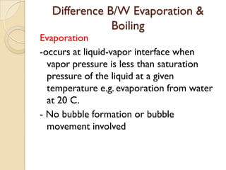Difference B/W Evaporation &
              Boiling
Evaporation
-occurs at liquid-vapor interface when
  vapor pressure is less than saturation
  pressure of the liquid at a given
  temperature e.g. evaporation from water
  at 20 C.
- No bubble formation or bubble
  movement involved
 