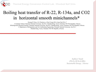 Thermal Energy Conversion Control Lab. Chonbuk Nat’I Univ.
Boiling heat transfer of R-22, R-134a, and CO2
in horizontal smooth minichannels*
Kwang-Il Choia, A.S. Pamitran a, Chun-Young Oh b, Jong-Taek Oh c,*
A Graduate School, Chonnam National University, San 96-1, Dunduk-Dong, Yeosu, Chonnam 550-749, Republic of Korea
B Refrigeration Research Institute, Chonnam National University, San 96-1, Dunduk-Dong, Yeosu, Chonnam 550-749, Republic of Korea
C Department of Refrigeration and Air Conditioning Engineering, Chonnam National University, San 96-1,
Dunduk-Dong, Yeosu, Chonnam 550-749, Republic of Korea
Sudheer Nandi
(Ph.D.),M.Tech,MBA.
Sustainable Energy . S.korea
 