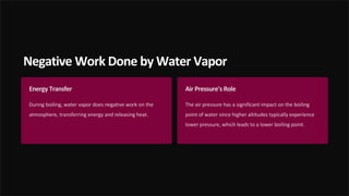 Negative Work Done by Water Vapor
Energy Transfer
During boiling, water vapor does negative work on the
atmosphere, transferring energy and releasing heat.
Air Pressure's Role
The air pressure has a significant impact on the boiling
point of water since higher altitudes typically experience
lower pressure, which leads to a lower boiling point.
 