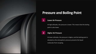Pressure and Boiling Point
1 Lower Air Pressure
At high altitudes, the pressure is lower. This means that the boiling
point is also lower.
2 Higher Air Pressure
At lower altitudes, the pressure is higher, and the boiling point is
elevated as the atmospheric pressure prevents the liquid
molecules from escaping.
 