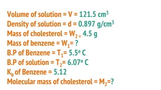 Volume of solution = V = 121.5 cm3
Density of solution = d = 0.897 g/cm3
Mass of cholesterol = W2 = 4.5 g
Mass of benzene = W1= ?
B.P of Benzene = T1= 5.5o C
B.P of solution = T2= 6.07o C
Kb of Benzene = 5.12
Molecular mass of cholesterol = M2=?
 