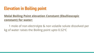Elevation in Boiling point
Molal Boiling Point elevation Constant (Ebullioscopic
constant) for water:
1 mole of non electrolyte & non volatile solute dissolved per
kg of water raises the Boiling point upto 0.52oC
 