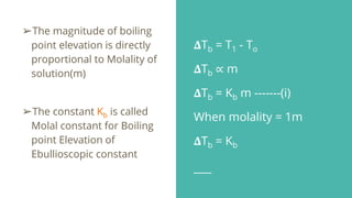 𝚫Tb = T1 - To
𝚫Tb ∝ m
𝚫Tb = Kb m -------(i)
When molality = 1m
𝚫Tb = Kb
➢The magnitude of boiling
point elevation is directly
proportional to Molality of
solution(m)
➢The constant Kb is called
Molal constant for Boiling
point Elevation of
Ebullioscopic constant
 