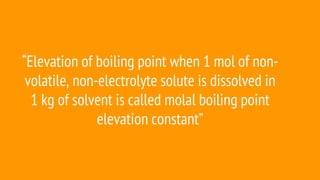 “Elevation of boiling point when 1 mol of non-
volatile, non-electrolyte solute is dissolved in
1 kg of solvent is called molal boiling point
elevation constant”
 