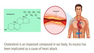 Cholesterol is an important compound in our body. Its excess has
been implicated as a cause of heart attack.
 