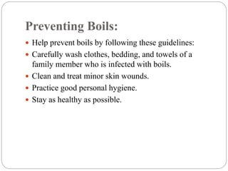 Preventing Boils:
 Help prevent boils by following these guidelines:
 Carefully wash clothes, bedding, and towels of a
family member who is infected with boils.
 Clean and treat minor skin wounds.
 Practice good personal hygiene.
 Stay as healthy as possible.
 