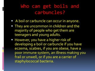 Who can get boils and
carbuncles?
 A boil or carbuncle can occur in anyone.
 They are uncommon in children and the
majority of people who get them are
teenagers and young adults.
 However, you have a higher risk of
developing a boil or carbuncle if you have
eczema, scabies, if you are obese, have a
poor immune system, an illness making you
frail or unwell, or if you are a carrier of
staphylococcal bacteria.
 