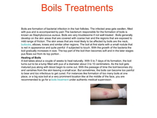 Boils Treatments Boils are formation of bacterial infection in the hair follicles. The infected area gets swollen, filled with pus and is accompanied by pain The bacterium responsible for the formation of boils is known as Staphylococcus aureus. Boils are very troublesome if not well treated . Boils generally develop on the skin areas that are covered with coarse hair and the regions that are exposed to mild range of friction. The skin areas that are most likely to be affected by boils are the neck,  buttocks , elbows, knees and similar other regions. The boil at first starts with a small nodule that is red in appearance and quite painful  if subjected to touch. With the growth of the bacteria the boil gradually increases in size. The top part of the boil then becomes soft and in the later stages pus flows out from its top portion . Healing of Boils A boil takes about a couple of weeks to heal naturally. With 5 to 7 days of its formation, the boil turns out to be a lump filled with pus of a diameter about 3 to 10 centimeters. As the boil gets matured pus along with blood begin to come out. With the passage of time the boil becomes dry and vanishes from the skin leaving a small scar. But sometimes, the boils can become too painful to bear and too infectious to get cured. For instances like formation of too many boils at one place, or a big size boil at a very prominent location like at the middle of the face, you are recommended to go for a  boils treatment  under authentic medical supervision.  