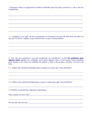 1. Enumera todos os argumentos (razões) utilizados pelo boi para convencer o cão a sair da
mangedoira.
__________________________________________________________________________________________
__________________________________________________________________________________________
__________________________________________________________________________________________
__________________________________________________________________________________________
__________________________________________________________________________________________
1.1. Imagina-te na "pele" do boi, justamente no momento em que ele está farto de pedir ao
cão que se desvie. Explica o que aconteceria e o que tu farias/dirias.
___________________________________________________________________________________________________
___________________________________________________________________________________________________
___________________________________________________________________________________________________
___________________________________________________________________________________________________
2. “Um boi sem préstimo é um boi condenado ao matadouro.” (L.29) Ter préstimo para
alguma coisa significa ter utilidade, servir para alguma coisa. O boi manso tinha préstimo
para ajudar o seu dono no trabalho da quinta e todo o dia puxava, sozinho, um carro de
bois.
2.1. Indica três tarefas/atividades para as quais tu sintas que “tens préstimo”.
___________________________________________________________________________________________________
___________________________________________________________________________________________________
___________________________________________________________________________________________________
2.2. Indica uma tarefa/atividade para a qual tu sintas que não “tens préstimo”.
___________________________________________________________________________________
3. Clarifica o sentido das seguintes expressões:
“Era malhar em ferro frio.”________________________________________________________________
__________________________________________________________________________________________
“O cão não saía da sua.” _________________________________________________________________
__________________________________________________________________________________________
 