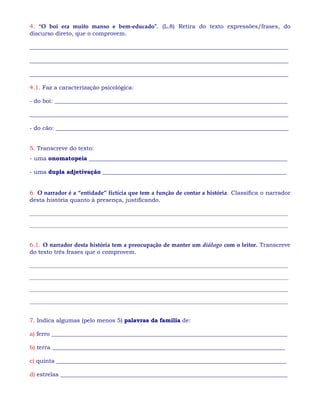 4. “O boi era muito manso e bem-educado”. (L.8) Retira do texto expressões/frases, do
discurso direto, que o comprovem.
__________________________________________________________________________________________
__________________________________________________________________________________________
__________________________________________________________________________________________
4.1. Faz a caracterização psicológica:
- do boi: _________________________________________________________________________________
__________________________________________________________________________________________
- do cão: _________________________________________________________________________________
5. Transcreve do texto:
- uma onomatopeia _____________________________________________________________________
- uma dupla adjetivação ________________________________________________________________
6. O narrador é a “entidade” fictícia que tem a função de contar a história. Classifica o narrador
desta história quanto à presença, justificando.
___________________________________________________________________________________________________
___________________________________________________________________________________________________
6.1. O narrador desta história tem a preocupação de manter um diálogo com o leitor. Transcreve
do texto três frases que o comprovem.
___________________________________________________________________________________________________
___________________________________________________________________________________________________
___________________________________________________________________________________________________
___________________________________________________________________________________________________
7. Indica algumas (pelo menos 5) palavras da família de:
a) ferro __________________________________________________________________________________
b) terra _________________________________________________________________________________
c) quinta ________________________________________________________________________________
d) estrelas _______________________________________________________________________________
 