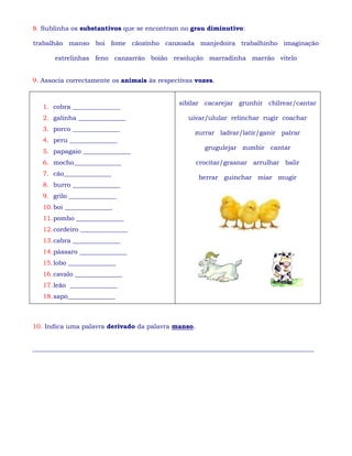 8. Sublinha os substantivos que se encontram no grau diminutivo:
trabalhão manso boi fome cãozinho canzoada manjedoira trabalhinho imaginação
estrelinhas feno canzarrão boião resolução marradinha marrão vitelo
9. Associa correctamente os animais às respectivas vozes.
1. cobra _______________
2. galinha _______________
3. porco _______________
4. peru _______________
5. papagaio _______________
6. mocho_______________
7. cão_______________
8. burro _______________
9. grilo _______________
10.boi _______________
11.pombo _______________
12.cordeiro _______________
13.cabra _______________
14.pássaro _______________
15.lobo _______________
16.cavalo _______________
17.leão _______________
18.sapo_______________
sibilar cacarejar grunhir chilrear/cantar
uivar/ulular relinchar rugir coachar
zurrar ladrar/latir/ganir palrar
grugulejar zumbir cantar
crocitar/grasnar arrulhar balir
berrar guinchar miar mugir
10. Indica uma palavra derivado da palavra manso.
_________________________________________________________________________________________
 