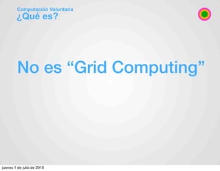 Computación Voluntaria
        ¿Qué es?




        No es “Grid Computing”




jueves 1 de julio de 2010
 