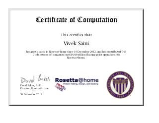 Certificate of Computation
                                This certifies that

                                  Vivek Saini
    has participated in Rosetta@home since 19 December 2012, and has contributed 2,976
         Cobblestones of computation (2.57 quadrillion floating-point operations) to
                                      Rosetta@home.




David Baker, Ph.D.
Director, Rosetta@home

2 January 2013
 