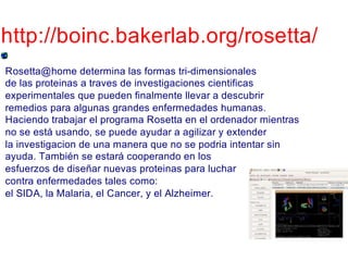 http://boinc.bakerlab.org/rosetta/
Rosetta@home determina las formas tri-dimensionales
de las proteinas a traves de investigaciones cientificas
experimentales que pueden finalmente llevar a descubrir
remedios para algunas grandes enfermedades humanas.
Haciendo trabajar el programa Rosetta en el ordenador mientras
no se está usando, se puede ayudar a agilizar y extender
la investigacion de una manera que no se podria intentar sin
ayuda. También se estará cooperando en los
esfuerzos de diseñar nuevas proteinas para luchar
contra enfermedades tales como:
el SIDA, la Malaria, el Cancer, y el Alzheimer.
 