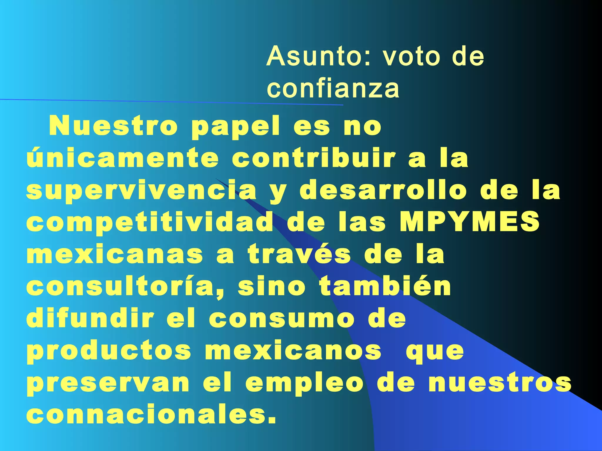 Asunto: voto de confianza      Nuestro papel es no únicamente contribuir a la supervivencia y desarrollo de la competitividad de las MPYMES mexicanas a través de la consultoría, sino también difundir el consumo de productos mexicanos   que preservan el empleo de nuestros connacionales.   