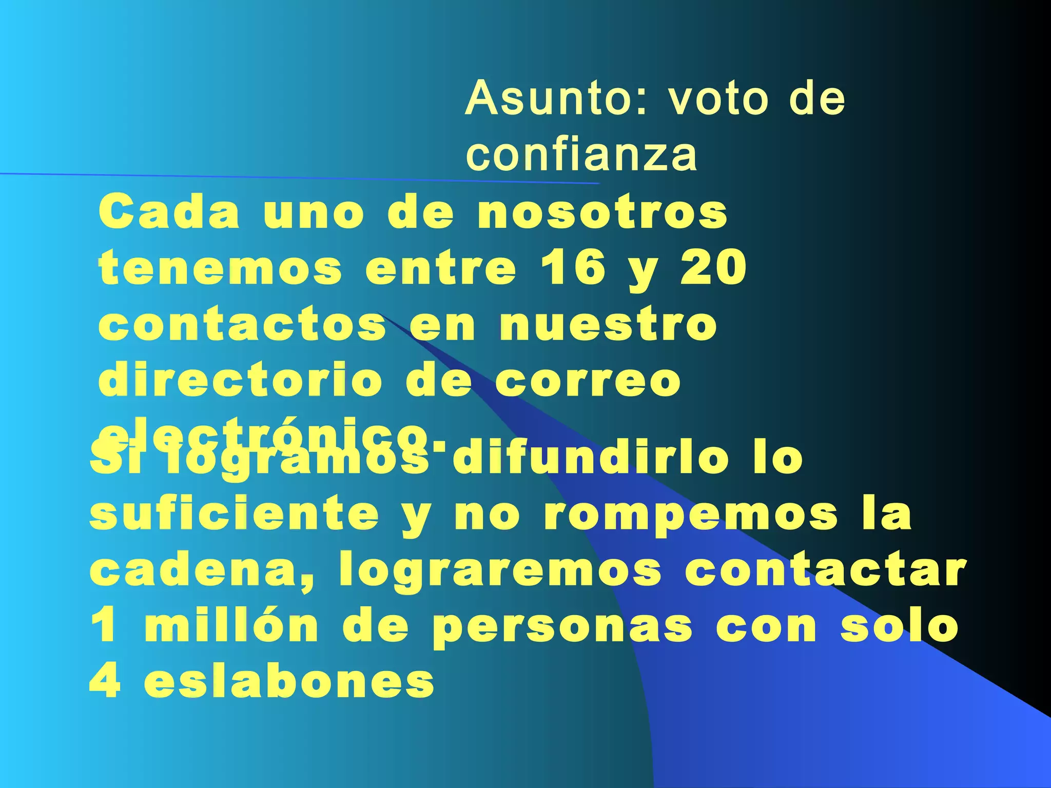 Asunto: voto de confianza   Cada uno de nosotros tenemos entre 16 y 20 contactos en nuestro directorio de correo electrónico.  Si logramos difundirlo lo suficiente y no rompemos la cadena, lograremos contactar 1 millón de personas con solo 4 eslabones   