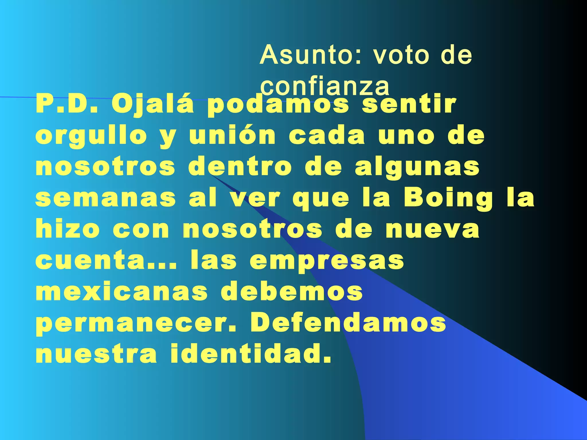 Asunto: voto de confianza   P.D. Ojalá podamos sentir orgullo y unión cada uno de nosotros dentro de algunas semanas al ver que la Boing la hizo con nosotros de nueva cuenta... las empresas mexicanas debemos permanecer. Defendamos nuestra identidad.     
