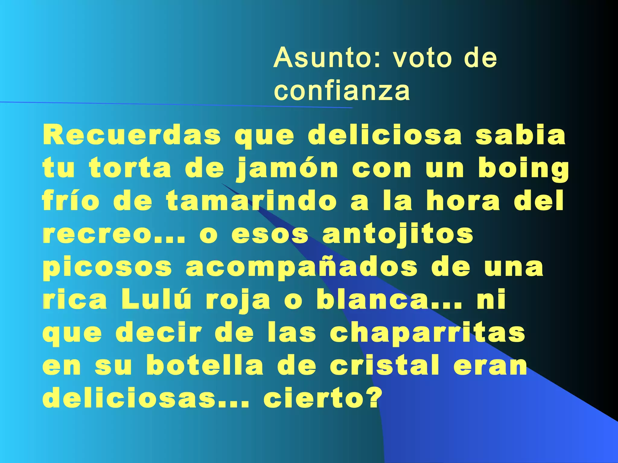 Asunto: voto de confianza   Recuerdas que deliciosa sabia tu torta de jamón con un boing frío de tamarindo a la hora del recreo... o esos antojitos picosos acompañados de una rica Lulú roja o blanca... ni que decir de las chaparritas en su botella de cristal eran deliciosas... cierto?   