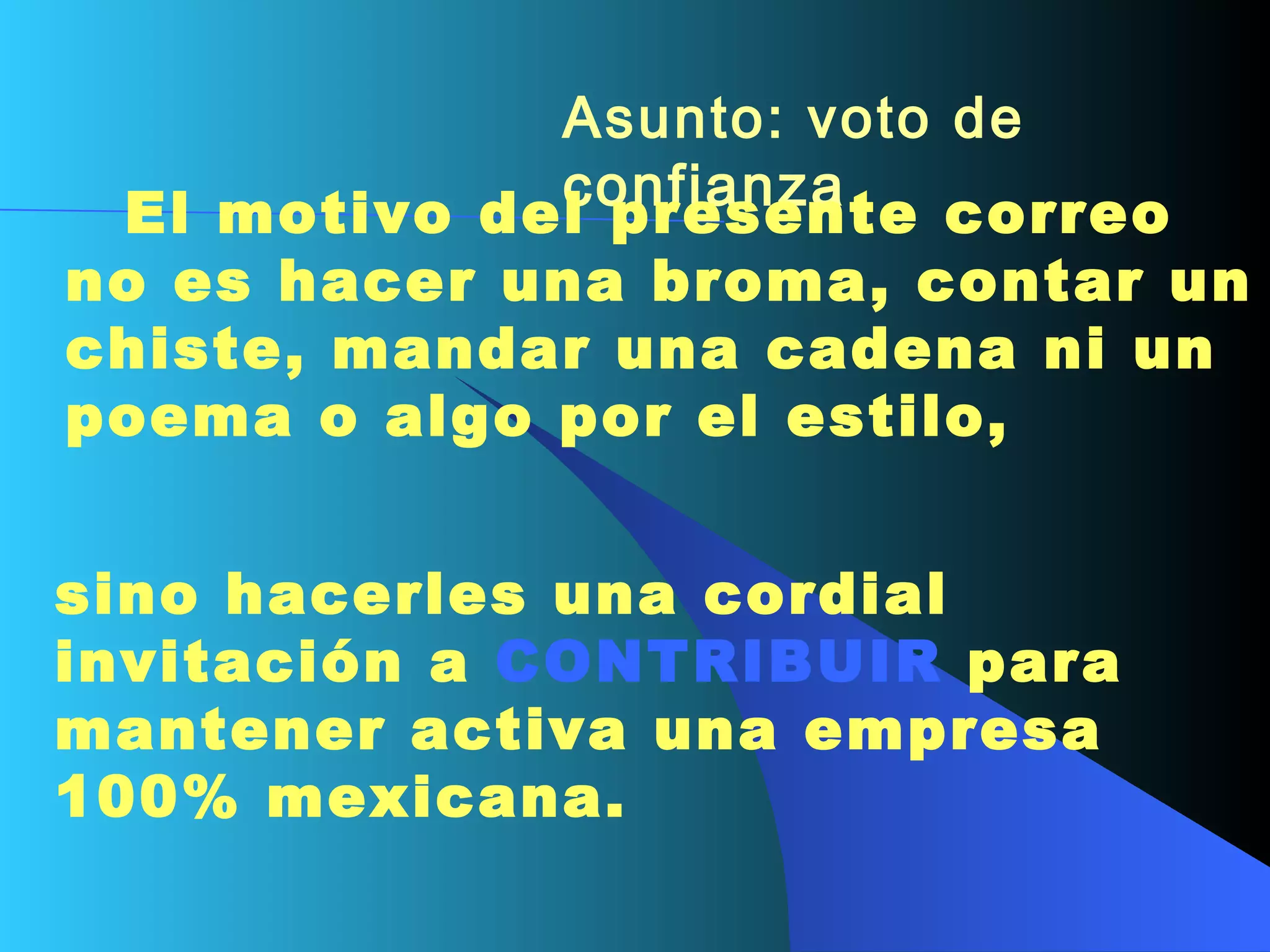 Asunto: voto de confianza        El motivo del presente correo no es hacer una broma, contar un chiste, mandar una cadena ni un poema o algo por el estilo,  sino hacerles una cordial invitación a  CONTRIBUIR  para mantener activa una empresa 100% mexicana.   