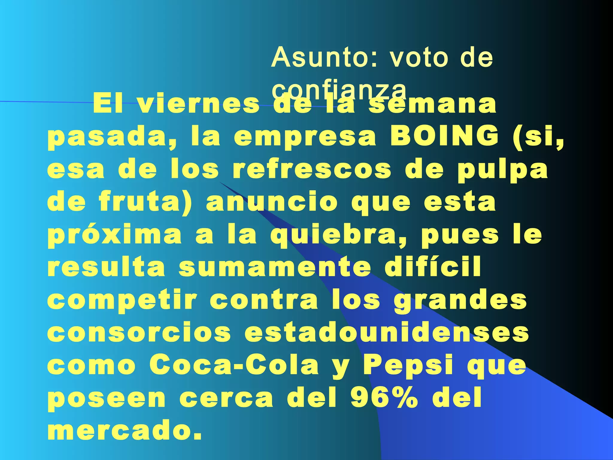 Asunto: voto de confianza        El viernes de la semana pasada, la empresa BOING (si, esa de los refrescos de pulpa de fruta) anuncio que esta próxima a la quiebra, pues le resulta sumamente difícil competir contra los grandes     consorcios estadounidenses como Coca-Cola y Pepsi que poseen cerca del 96% del  mercado.   