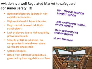 Aviation is a well Regulated Market to safeguard
consumer safety !!!
• Both manufacturers operate in non-
capitalist economies.
• High capital cost & Labor intensive
• Hugh market demand. Multiple
stakeholders.
• Lack of players due to high capability
prowess required.
• Security of PAX is subprime. No
compromise is tolerable on same.
Norms are established.
• Global exposure.
• Based from different Geographies,
governed by local regulation and laws
 