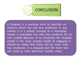 A Duopoly is a business term to describe an
industry which has just two producers in one
market. It is a similar concept to a monopoly,
except a monopoly has only one producer for its
one market. Because of its simplicity, the duopoly
model is the most studied model of oligopoly. It
should be noted that there can be more than
two producers in a duopoly, but the main two
will need to have dominant market share.
 